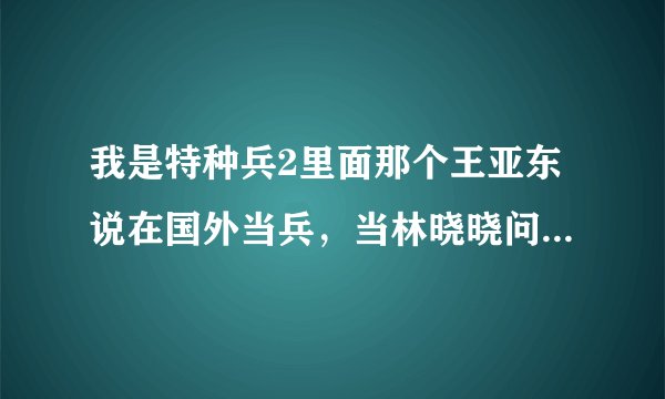 我是特种兵2里面那个王亚东说在国外当兵，当林晓晓问为什么的时候遮遮捂捂。