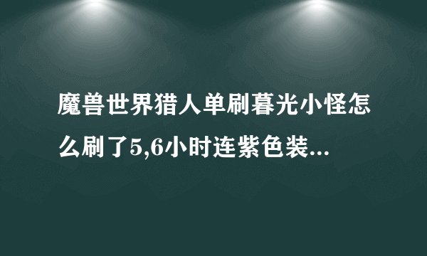 魔兽世界猎人单刷暮光小怪怎么刷了5,6小时连紫色装备都没掉过？？？是不是改了？？？