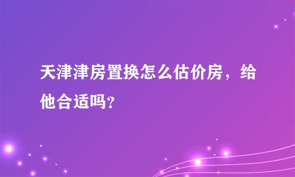 天津津房置换怎么估价房，给他合适吗？