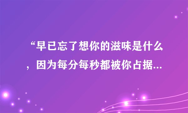 “早已忘了想你的滋味是什么，因为每分每秒都被你占据在心中……”这是陈绮贞的歌词，写给她爱人的。可...