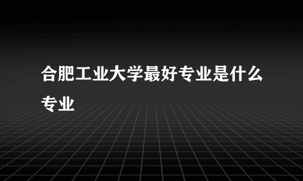 合肥工业大学最好专业是什么专业