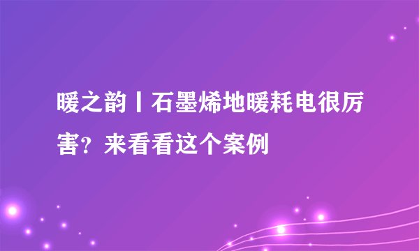 暖之韵丨石墨烯地暖耗电很厉害？来看看这个案例