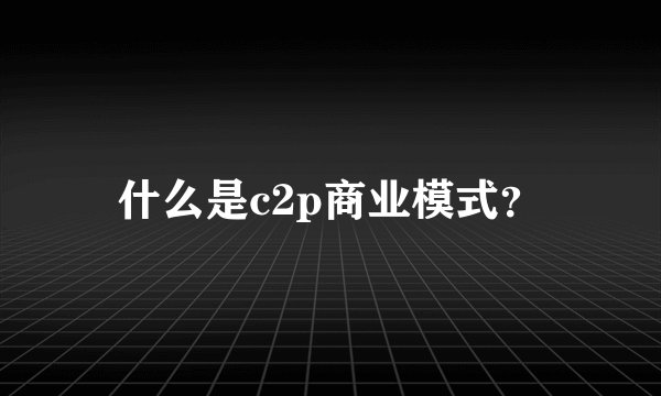 什么是c2p商业模式？
