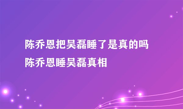 陈乔恩把吴磊睡了是真的吗 陈乔恩睡吴磊真相