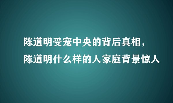 陈道明受宠中央的背后真相，陈道明什么样的人家庭背景惊人