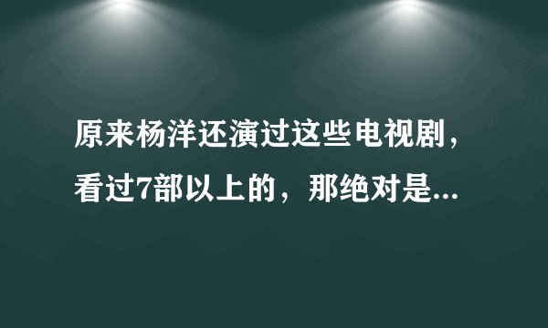 原来杨洋还演过这些电视剧，看过7部以上的，那绝对是一名真羊毛