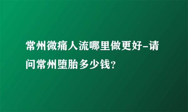 常州微痛人流哪里做更好-请问常州堕胎多少钱？