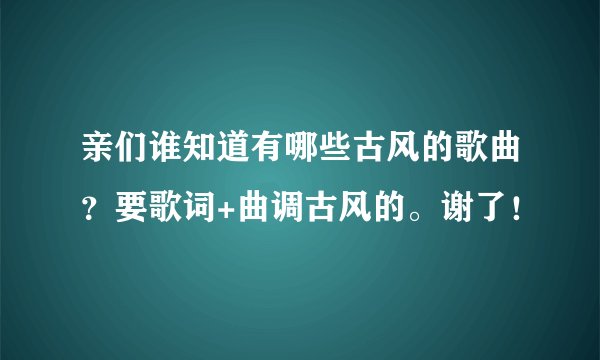 亲们谁知道有哪些古风的歌曲？要歌词+曲调古风的。谢了！