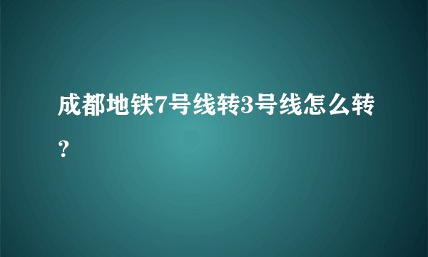 成都地铁7号线转3号线怎么转？