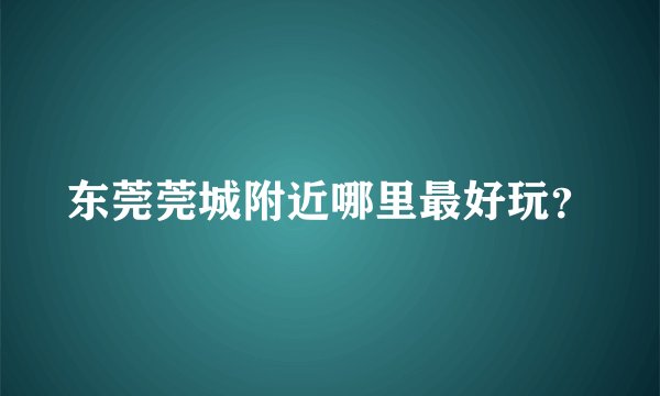 东莞莞城附近哪里最好玩？