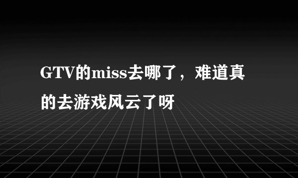 GTV的miss去哪了，难道真的去游戏风云了呀