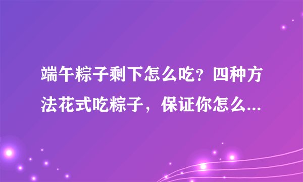 端午粽子剩下怎么吃？四种方法花式吃粽子，保证你怎么吃都不腻！