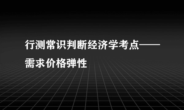 行测常识判断经济学考点——需求价格弹性