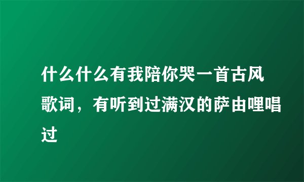 什么什么有我陪你哭一首古风歌词，有听到过满汉的萨由哩唱过
