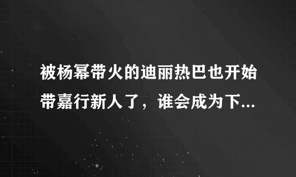被杨幂带火的迪丽热巴也开始带嘉行新人了，谁会成为下一个热巴？