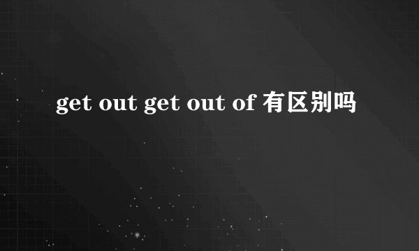 get out get out of 有区别吗