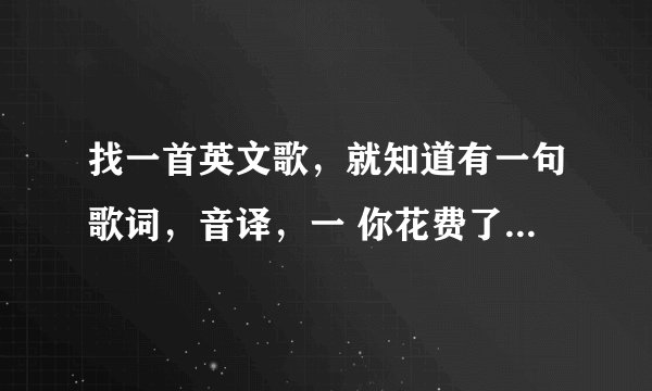 找一首英文歌，就知道有一句歌词，音译，一 你花费了我时间和金钱 二 、、、、