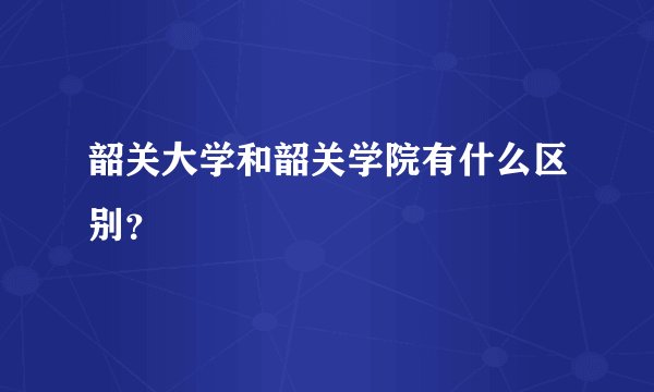 韶关大学和韶关学院有什么区别？