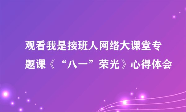 观看我是接班人网络大课堂专题课《“八一”荣光》心得体会