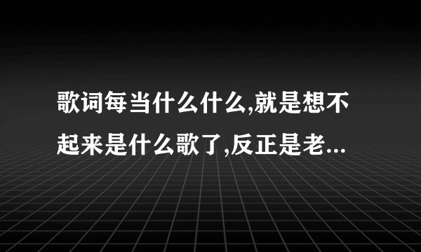 歌词每当什么什么,就是想不起来是什么歌了,反正是老歌,有谁知道啊，节奏很快的
