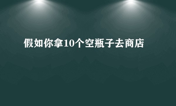 假如你拿10个空瓶子去商店
