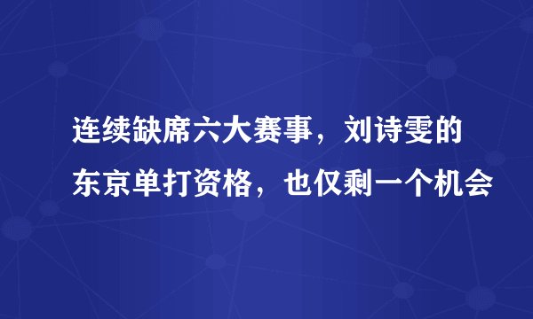 连续缺席六大赛事，刘诗雯的东京单打资格，也仅剩一个机会