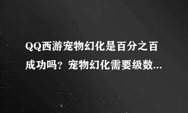 QQ西游宠物幻化是百分之百成功吗？宠物幻化需要级数吗？都请详细说一...