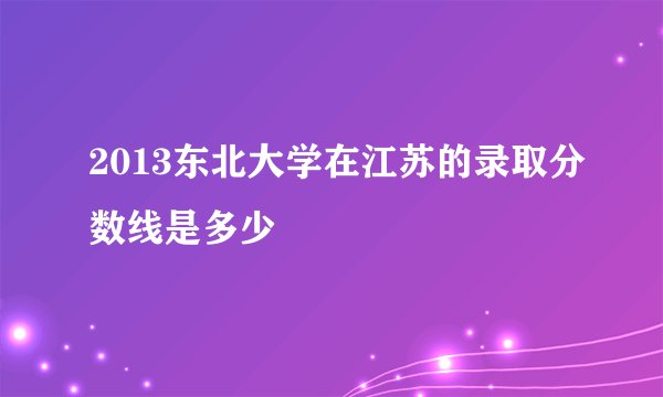 2013东北大学在江苏的录取分数线是多少