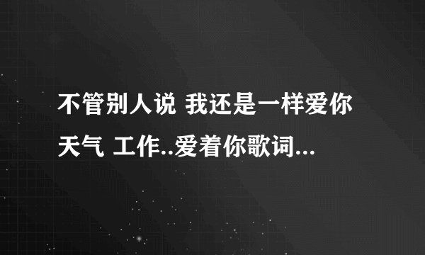 不管别人说 我还是一样爱你天气 工作..爱着你歌词大概是这样。这是什么歌
