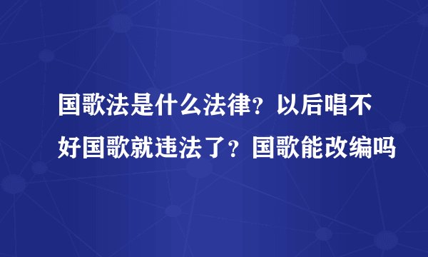 国歌法是什么法律？以后唱不好国歌就违法了？国歌能改编吗