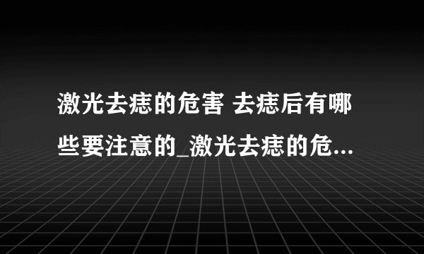 激光去痣的危害 去痣后有哪些要注意的_激光去痣的危害有哪些_激光去痣会不会留疤呢