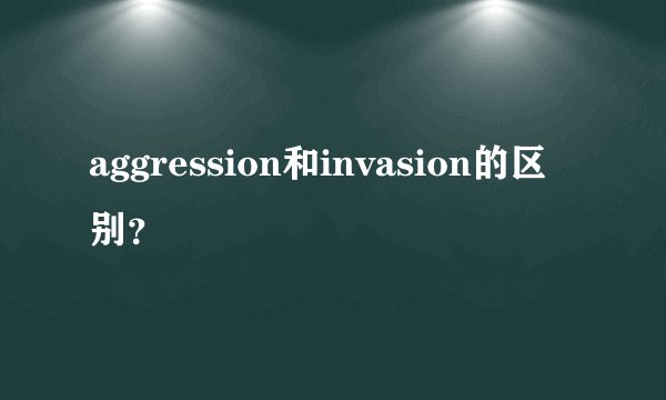 aggression和invasion的区别？