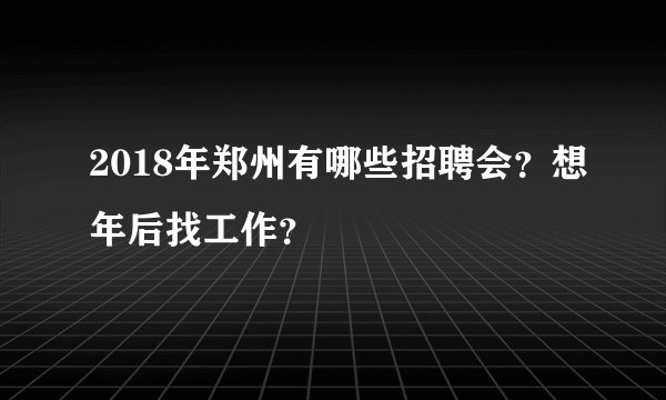 2018年郑州有哪些招聘会？想年后找工作？