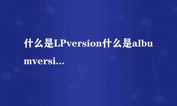 什么是LPversion什么是albumversion啊？