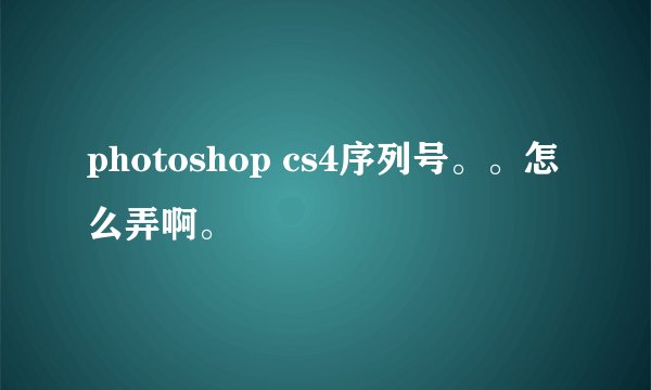 photoshop cs4序列号。。怎么弄啊。