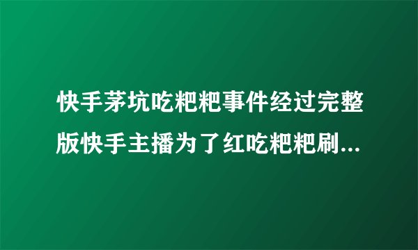 快手茅坑吃粑粑事件经过完整版快手主播为了红吃粑粑刷下限_飞外