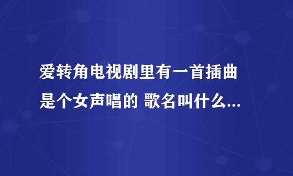 爱转角电视剧里有一首插曲 是个女声唱的 歌名叫什么 知道告诉下 谢谢