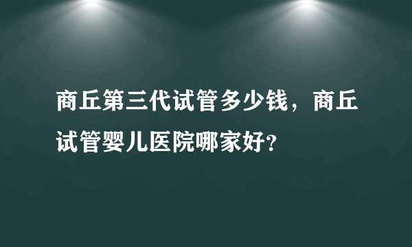 商丘第三代试管多少钱，商丘试管婴儿医院哪家好？
