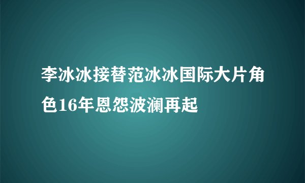 李冰冰接替范冰冰国际大片角色16年恩怨波澜再起