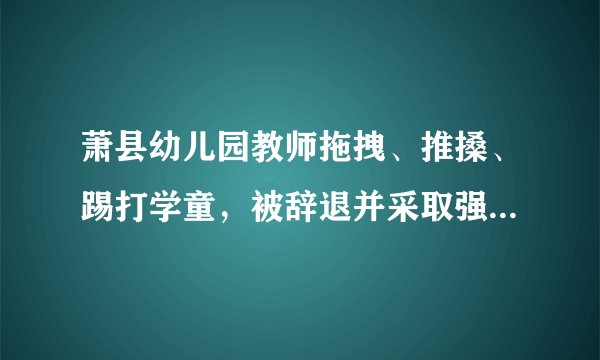 萧县幼儿园教师拖拽、推搡、踢打学童，被辞退并采取强制措施，涉事幼儿园关停，你怎么看？