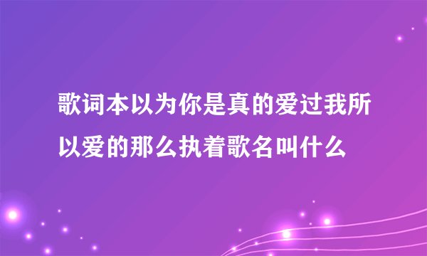 歌词本以为你是真的爱过我所以爱的那么执着歌名叫什么