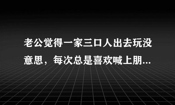 老公觉得一家三口人出去玩没意思，每次总是喜欢喊上朋友出去，我们一家三口重来没去过那里玩过，这样的想