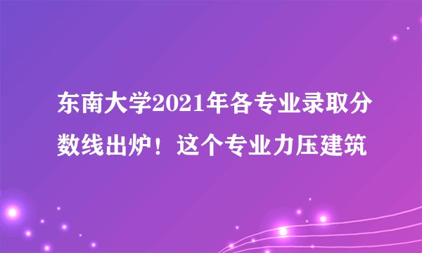 东南大学2021年各专业录取分数线出炉！这个专业力压建筑
