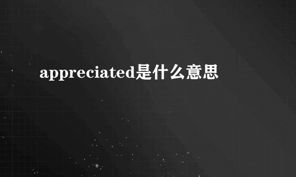 appreciated是什么意思