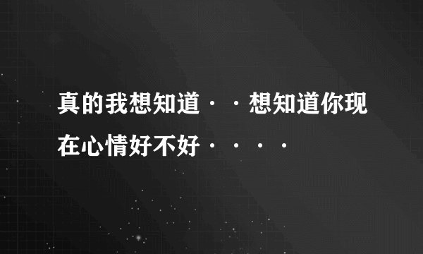 真的我想知道··想知道你现在心情好不好····