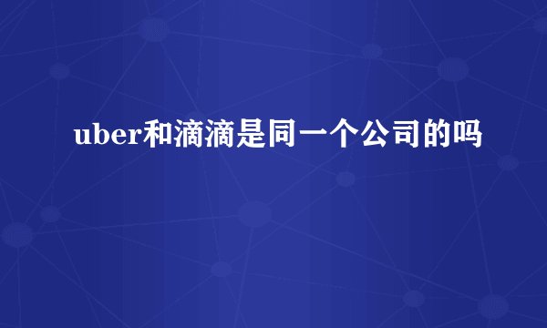 uber和滴滴是同一个公司的吗