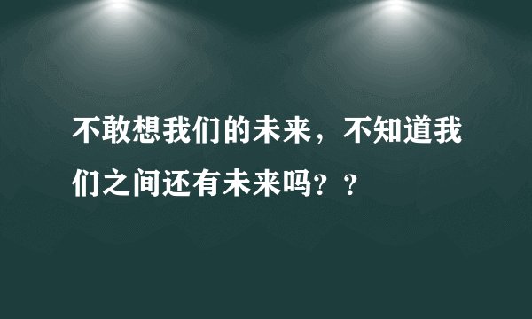 不敢想我们的未来，不知道我们之间还有未来吗？？