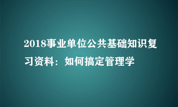2018事业单位公共基础知识复习资料：如何搞定管理学