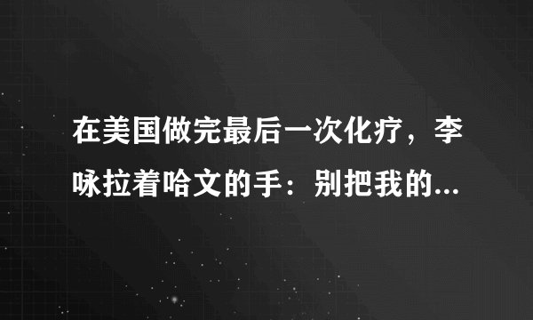 在美国做完最后一次化疗，李咏拉着哈文的手：别把我的遗体运回国