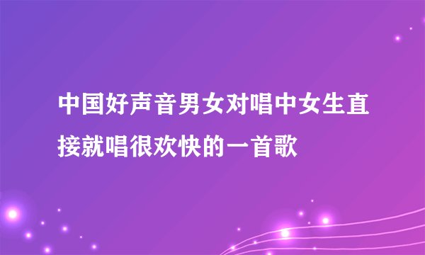 中国好声音男女对唱中女生直接就唱很欢快的一首歌
